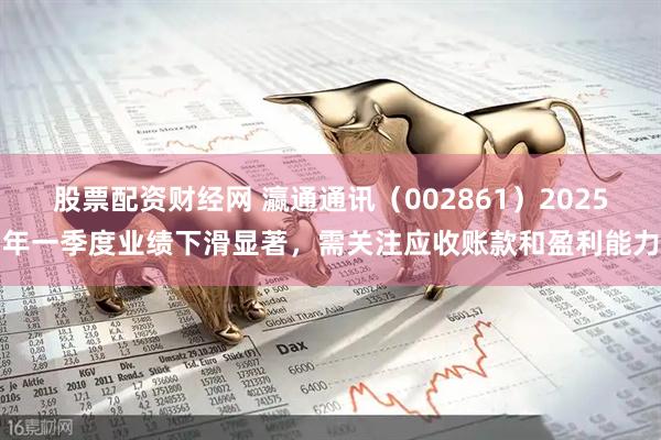 股票配资财经网 瀛通通讯（002861）2025年一季度业绩下滑显著，需关注应收账款和盈利能力