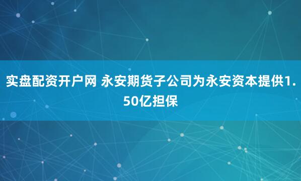 实盘配资开户网 永安期货子公司为永安资本提供1.50亿担保