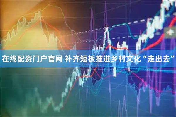 在线配资门户官网 补齐短板推进乡村文化“走出去”