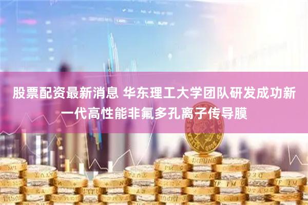 股票配资最新消息 华东理工大学团队研发成功新一代高性能非氟多孔离子传导膜
