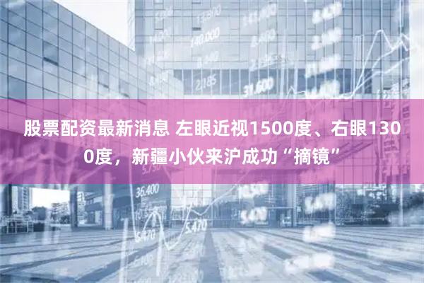 股票配资最新消息 左眼近视1500度、右眼1300度，新疆小伙来沪成功“摘镜”