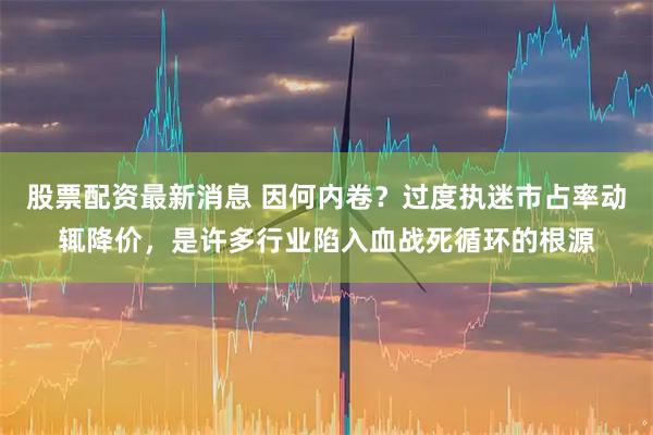 股票配资最新消息 因何内卷？过度执迷市占率动辄降价，是许多行业陷入血战死循环的根源