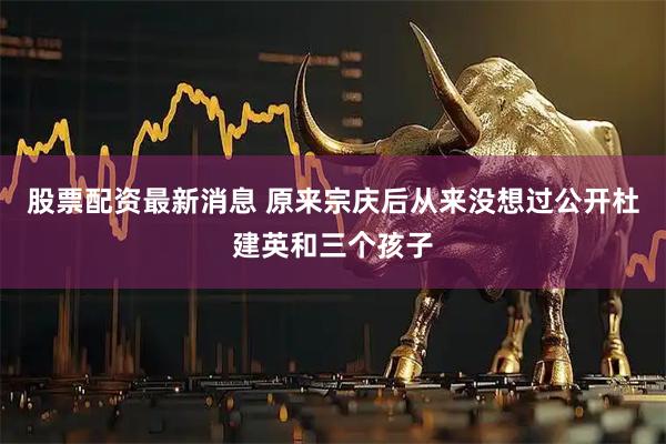 股票配资最新消息 原来宗庆后从来没想过公开杜建英和三个孩子