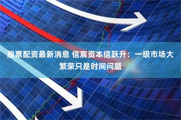 股票配资最新消息 信宸资本信跃升：一级市场大繁荣只是时间问题