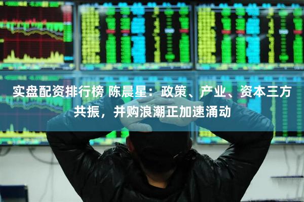 实盘配资排行榜 陈晨星：政策、产业、资本三方共振，并购浪潮正加速涌动