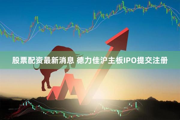 股票配资最新消息 德力佳沪主板IPO提交注册