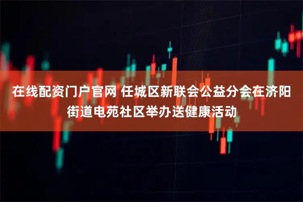 在线配资门户官网 任城区新联会公益分会在济阳街道电苑社区举办送健康活动
