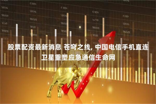 股票配资最新消息 苍穹之线, 中国电信手机直连卫星重塑应急通信生命网