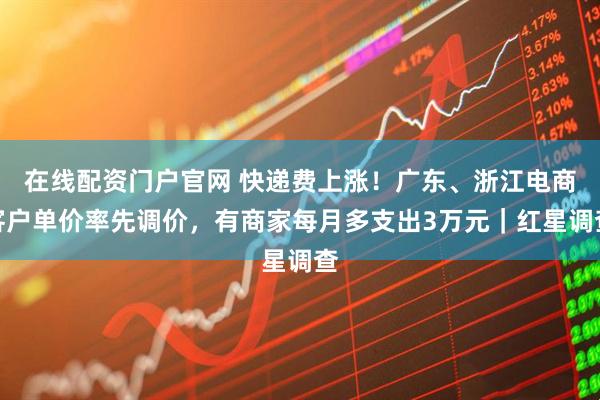 在线配资门户官网 快递费上涨！广东、浙江电商客户单价率先调价，有商家每月多支出3万元｜红星调查
