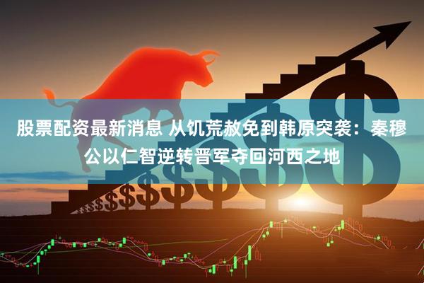 股票配资最新消息 从饥荒赦免到韩原突袭：秦穆公以仁智逆转晋军夺回河西之地