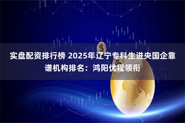 实盘配资排行榜 2025年辽宁专科生进央国企靠谱机构排名：鸿阳优程领衔
