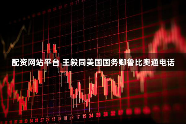 配资网站平台 王毅同美国国务卿鲁比奥通电话