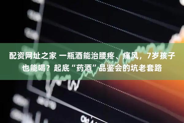 配资网址之家 一瓶酒能治腰疼、痛风,7岁孩子也能喝?起底“药酒”品鉴会的坑老套路