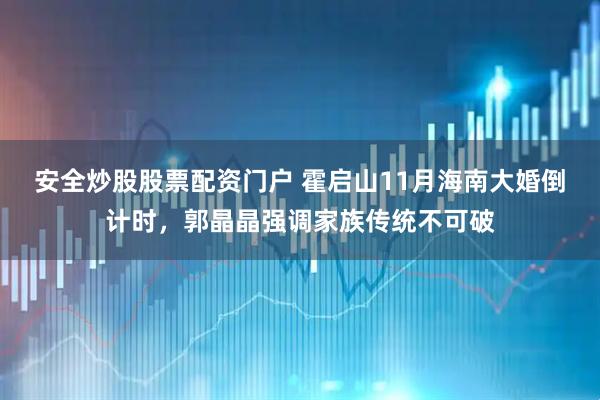 安全炒股股票配资门户 霍启山11月海南大婚倒计时，郭晶晶强调家族传统不可破