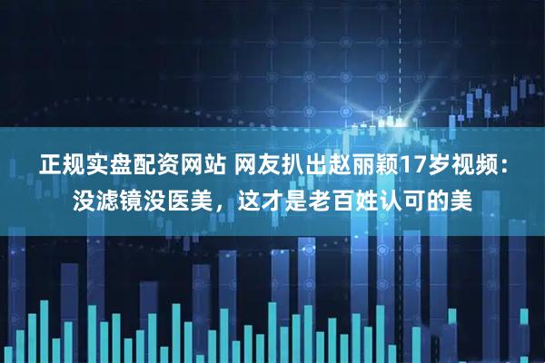 正规实盘配资网站 网友扒出赵丽颖17岁视频：没滤镜没医美，这才是老百姓认可的美