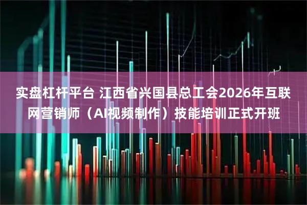 实盘杠杆平台 江西省兴国县总工会2026年互联网营销师(AI视频制作)技能培训正式开班