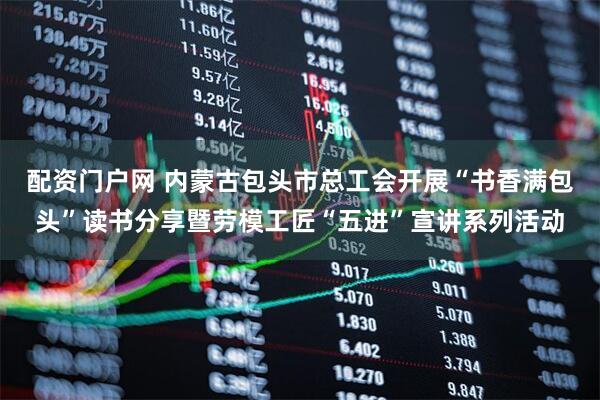 配资门户网 内蒙古包头市总工会开展“书香满包头”读书分享暨劳模工匠“五进”宣讲系列活动