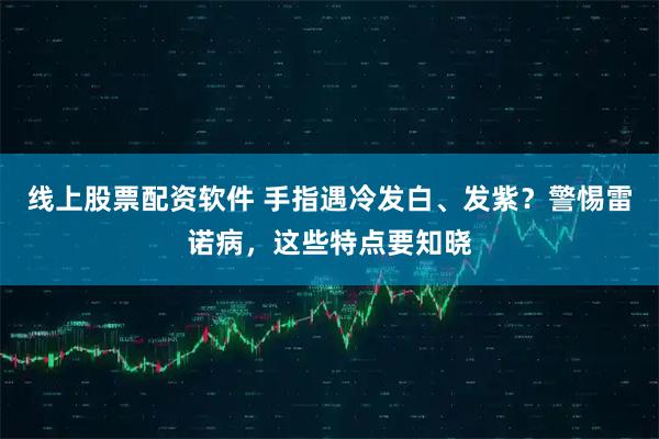 线上股票配资软件 手指遇冷发白、发紫？警惕雷诺病，这些特点要知晓
