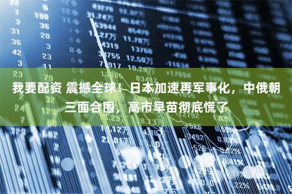 我要配资 震撼全球！日本加速再军事化，中俄朝三面合围，高市早苗彻底慌了