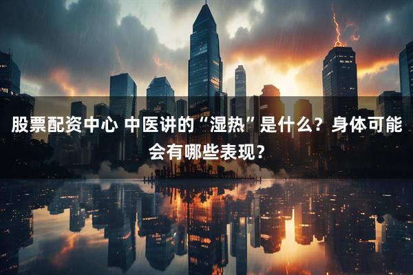 股票配资中心 中医讲的“湿热”是什么？身体可能会有哪些表现？