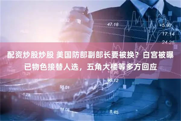配资炒股炒股 美国防部副部长要被换？白宫被曝已物色接替人选，五角大楼等多方回应