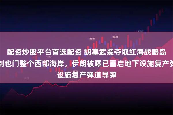 配资炒股平台首选配资 胡塞武装夺取红海战略岛屿，控制也门整个西部海岸，伊朗被曝已重启地下设施复产弹道导弹