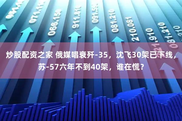 炒股配资之家 俄媒唱衰歼-35，沈飞30架已下线，苏-57六年不到40架，谁在慌？