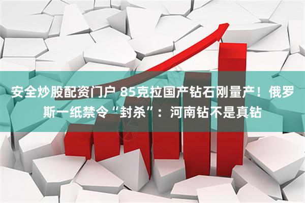 安全炒股配资门户 85克拉国产钻石刚量产！俄罗斯一纸禁令“封杀”：河南钻不是真钻