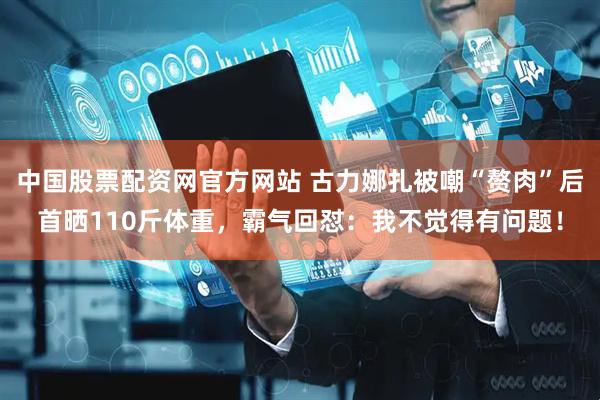 中国股票配资网官方网站 古力娜扎被嘲“赘肉”后首晒110斤体重，霸气回怼：我不觉得有问题！