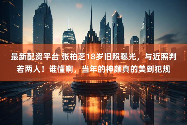 最新配资平台 张柏芝18岁旧照曝光，与近照判若两人！谁懂啊，当年的神颜真的美到犯规