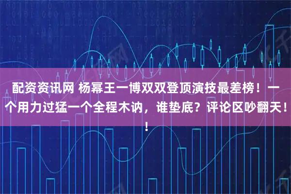 配资资讯网 杨幂王一博双双登顶演技最差榜！一个用力过猛一个全程木讷，谁垫底？评论区吵翻天！