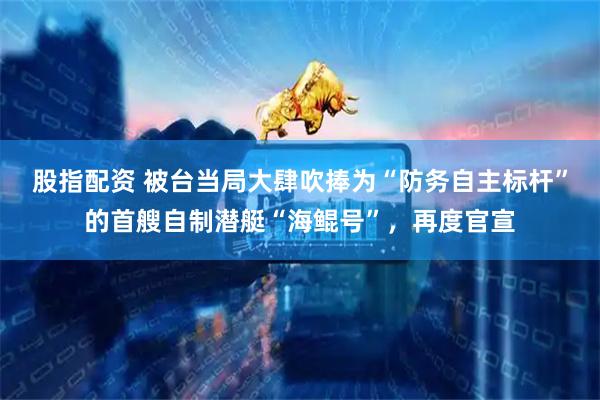 股指配资 被台当局大肆吹捧为“防务自主标杆”的首艘自制潜艇“海鲲号”，再度官宣