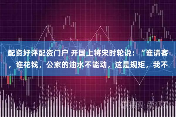 配资好评配资门户 开国上将宋时轮说：“谁请客，谁花钱，公家的油水不能动，这是规矩，我不